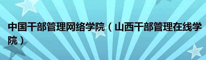 中国干部管理网络学院(山西干部管理在线学院)
