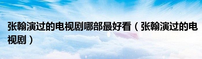 张翰演过的电视剧哪部最好看(张翰演过的电视剧)