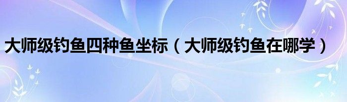 大师级钓鱼四种鱼坐标(大师级钓鱼在哪学)