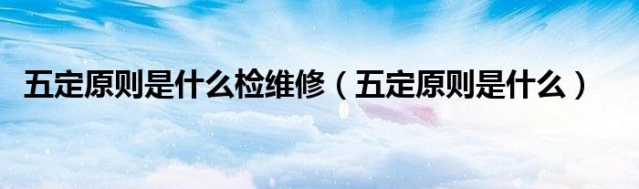 五定原则是什么检维修(五定原则是什么)