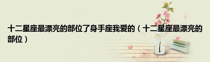 十二星座最漂亮的部位了身手座我爱的(十二星座最漂亮的部位)
