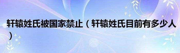 轩辕姓氏被国家禁止(轩辕姓氏目前有多少人)