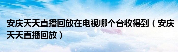 安庆天天直播回放在电视哪个台收得到(安庆天天直播回放)