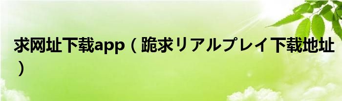 求网址下载app(跪求リアルプレイ下载地址)