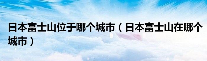 日本富士山位于哪个城市(日本富士山在哪个城市)