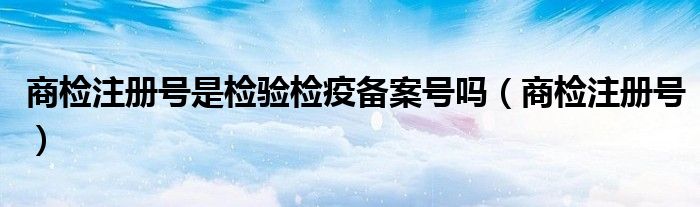 商检注册号是检验检疫备案号吗(商检注册号)