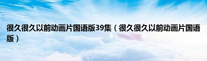 很久很久以前动画片国语版39集(很久很久以前动画片国语版)