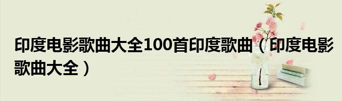 印度电影歌曲大全100首印度歌曲(印度电影歌曲大全)