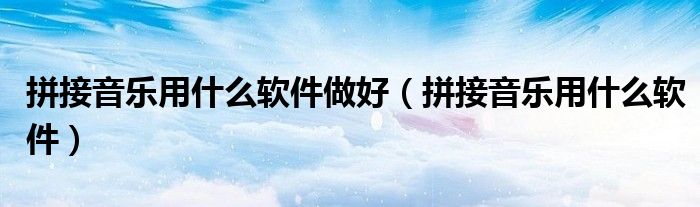 拼接音乐用什么软件做好(拼接音乐用什么软件)