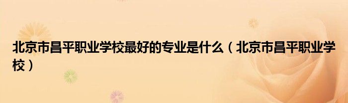 北京市昌平职业学校最好的专业是什么(北京市昌平职业学校)