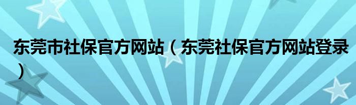 东莞市社保官方网站(东莞社保官方网站登录)