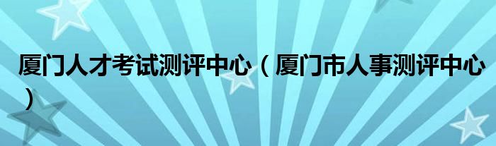 厦门人才考试测评中心(厦门市人事测评中心)