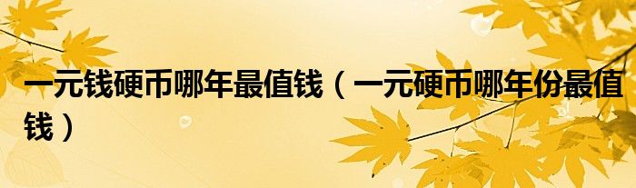 一元钱硬币哪年最值钱(一元硬币哪年份最值钱)