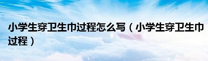 小学生穿卫生巾过程怎么写(小学生穿卫生巾过程)