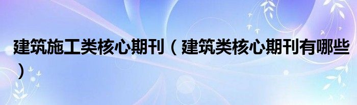 建筑施工类核心期刊(建筑类核心期刊有哪些)