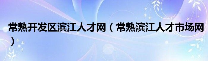 常熟开发区滨江人才网(常熟滨江人才市场网)
