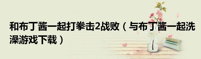 和布丁酱一起打拳击2战败(与布丁酱一起洗澡游戏下载)