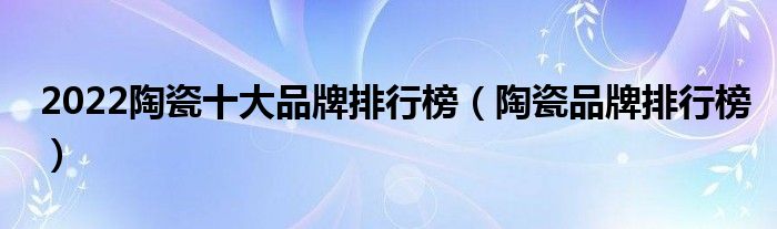2022陶瓷十大品牌排行榜(陶瓷品牌排行榜)