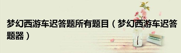 梦幻西游车迟答题所有题目(梦幻西游车迟答题器)