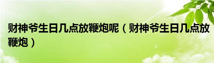 财神爷生日几点放鞭炮呢(财神爷生日几点放鞭炮)
