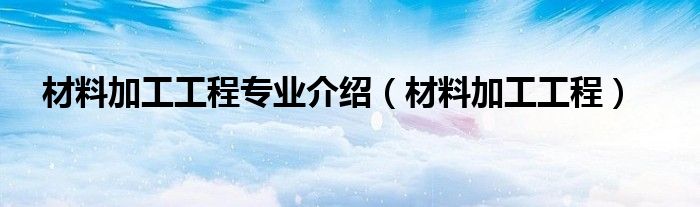 材料加工工程专业介绍(材料加工工程)