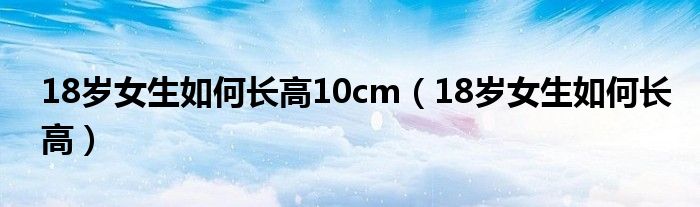 18岁女生如何长高10cm(18岁女生如何长高)
