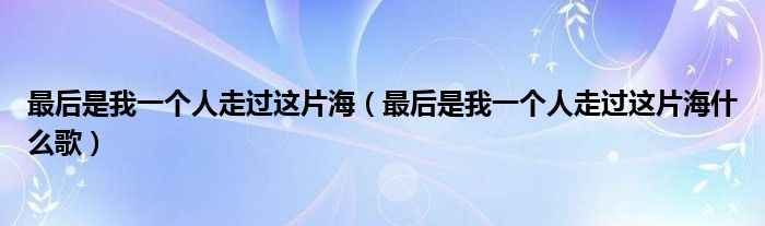 最后是我一个人走过这片海(最后是我一个人走过这片海什么歌)
