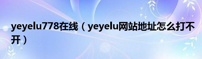 yeyelu778在线(yeyelu网站地址怎么打不开)