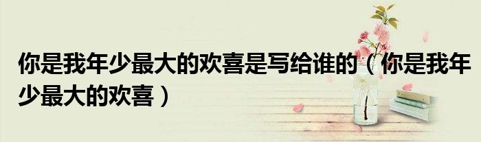 你是我年少最大的欢喜是写给谁的(你是我年少最大的欢喜)