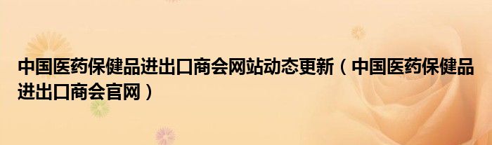 中国医药保健品进出口商会网站动态更新(中国医药保健品进出口商会官网)
