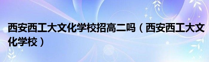 西安西工大文化学校招高二吗(西安西工大文化学校)