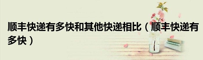 顺丰快递有多快和其他快递相比(顺丰快递有多快)