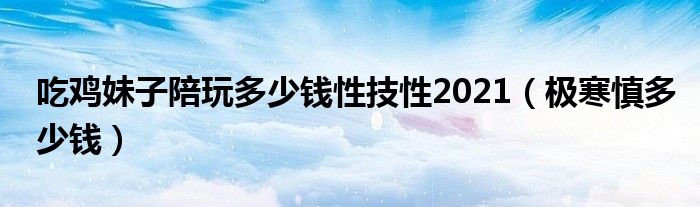 吃鸡妹子陪玩多少钱性技性2021(极寒慎多少钱)