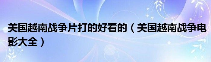美国越南战争片打的好看的(美国越南战争电影大全)