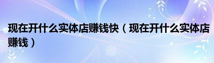 现在开什么实体店赚钱快(现在开什么实体店赚钱)