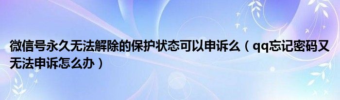 微信号永久无法解除的保护状态可以申诉么(qq忘记密码又无法申诉怎么办)