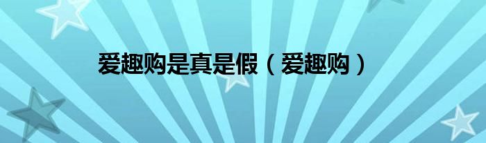 爱趣购是真是假（爱趣购）
