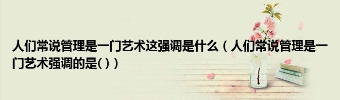 人们常说管理是一门艺术这强调是什么(人们常说管理是一门艺术强调的是( ))