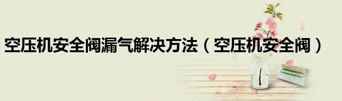 空压机安全阀漏气解决方法(空压机安全阀)