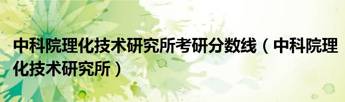 中科院理化技术研究所考研分数线(中科院理化技术研究所)