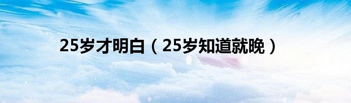 25岁才明白(25岁知道就晚)