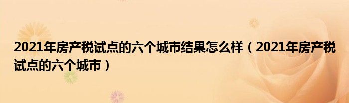 2021年房产税试点的六个城市结果怎么样(2021年房产税试点的六个城市)