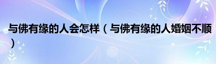 与佛有缘的人会怎样(与佛有缘的人婚姻不顺)