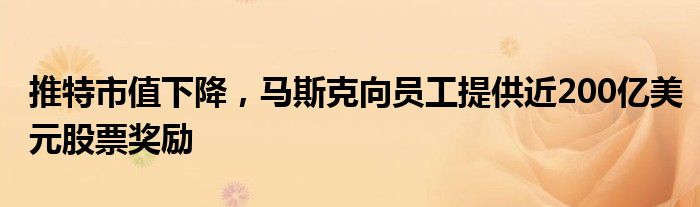 推特市值下降,马斯克向员工提供近200亿美元股票奖励