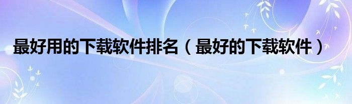 最好用的下载软件排名(最好的下载软件)