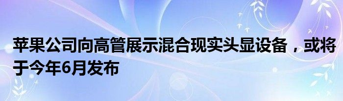 苹果公司向高管展示混合现实头显设备,或将于今年6月发布