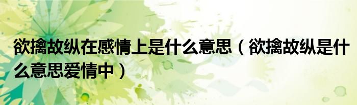 欲擒故纵在感情上是什么意思(欲擒故纵是什么意思爱情中)