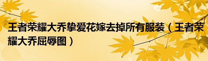王者荣耀大乔挚爱花嫁去掉所有服装(王者荣耀大乔屈辱图)