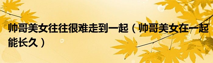 帅哥美女往往很难走到一起(帅哥美女在一起能长久)