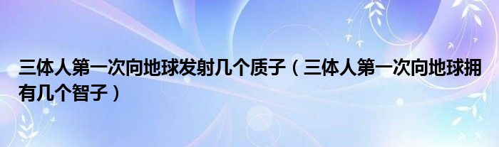 三体人第一次向地球发射几个质子(三体人第一次向地球拥有几个智子)